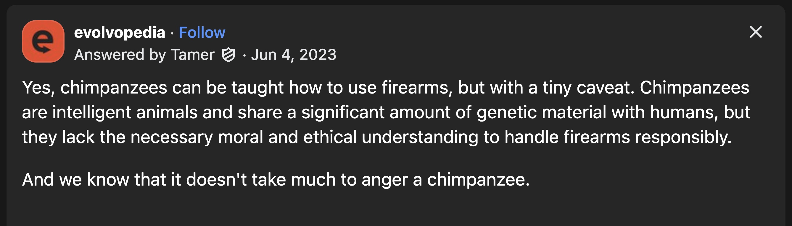 screenshot - e evolvopedia Answered by Tamer Yes, chimpanzees can be taught how to use firearms, but with a tiny caveat. Chimpanzees are intelligent animals and a significant amount of genetic material with humans, but they lack the necessary moral and et